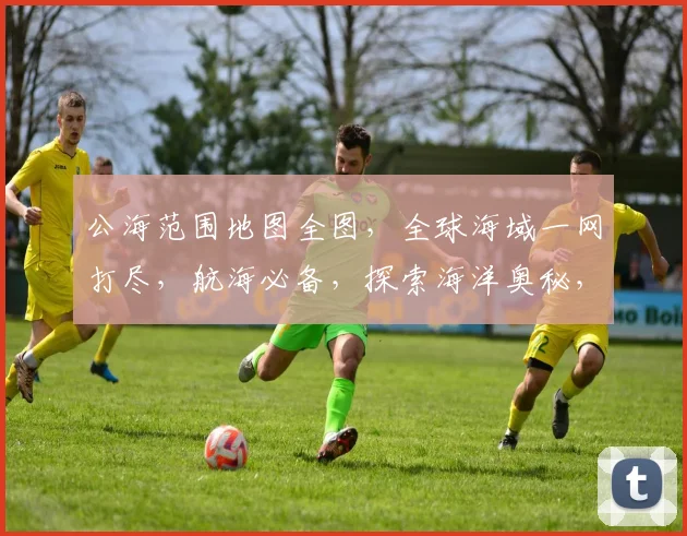 公海范围地图全图，全球海域一网打尽，航海必备，探索海洋奥秘，三步到位