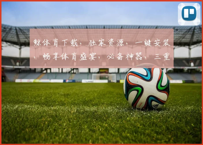鲸体育下载，独家资源，一键安装，畅享体育盛宴，必备神器，三重福利，不容错过，必看攻略