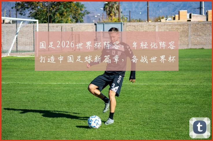国足2026世界杯阵容，年轻化阵容打造中国足球新篇章，备战世界杯
