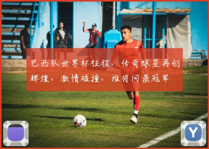 巴西队世界杯征程，传奇球星再创辉煌，激情碰撞，谁将问鼎冠军