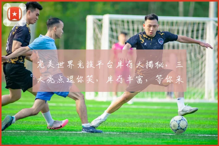 完美世界竞技平台库存大揭秘，三大亮点逗你笑，库存丰富，等你来抢